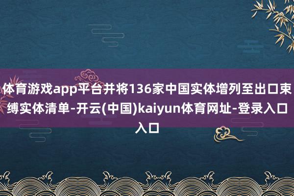 体育游戏app平台并将136家中国实体增列至出口束缚实体清单-开云(中国)kaiyun体育网址-登录入口