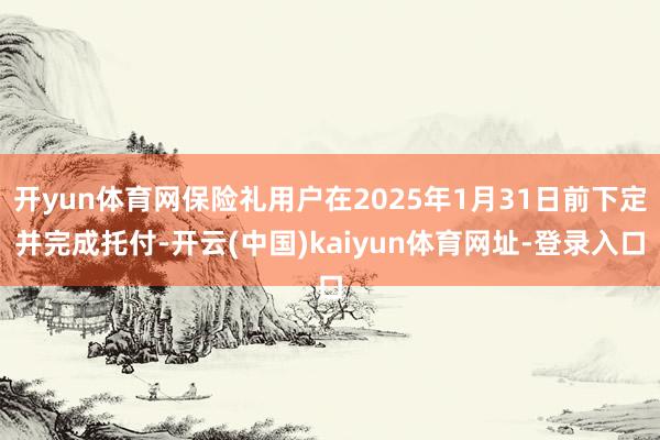 开yun体育网保险礼用户在2025年1月31日前下定并完成托付-开云(中国)kaiyun体育网址-登录入口